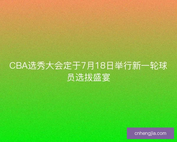 CBA选秀大会定于7月18日举行新一轮球员选拔盛宴