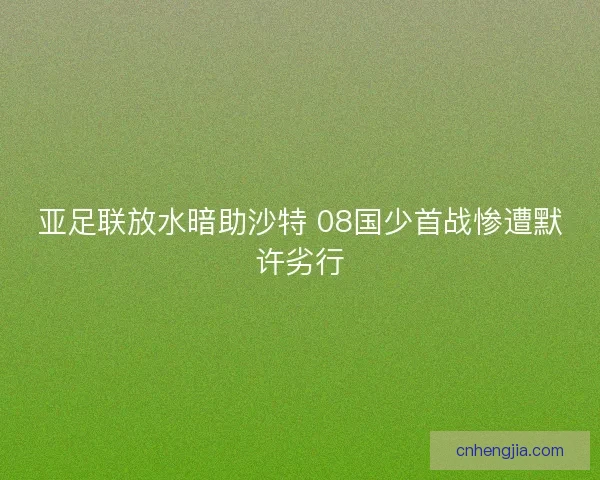 亚足联放水暗助沙特 08国少首战惨遭默许劣行