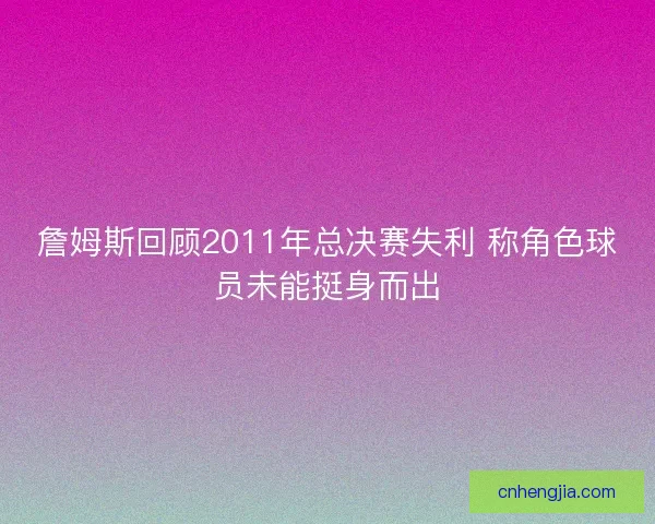 詹姆斯回顾2011年总决赛失利 称角色球员未能挺身而出