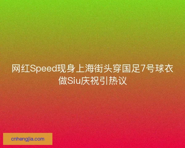网红Speed现身上海街头穿国足7号球衣做Siu庆祝引热议
