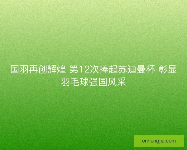 国羽再创辉煌 第12次捧起苏迪曼杯 彰显羽毛球强国风采