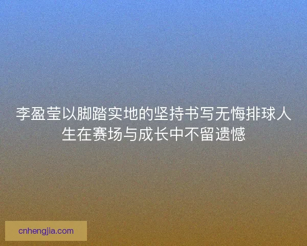 李盈莹以脚踏实地的坚持书写无悔排球人生在赛场与成长中不留遗憾