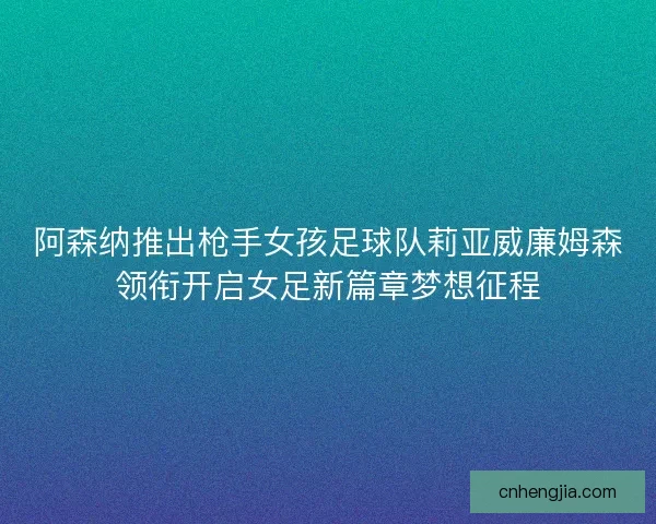 阿森纳推出枪手女孩足球队莉亚威廉姆森领衔开启女足新篇章梦想征程